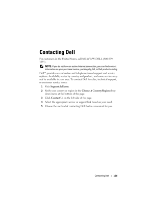 Page 125Contacting Dell125
Contacting Dell
For customers in the United States, call 800-WWW-DELL (800-999-
3355). 
 NOTE: If you do not have an active Inte rnet connection, you can find contact 
information on your purchase invoice, packi ng slip, bill, or Dell product catalog. 
Dell™ provides several online and telephone-based support and service 
options. Availability varies by country  and product, and some services may 
not be available in your area. To contact Dell for sales,  technical support, 
or...