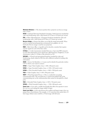 Page 129Glossary129
Minimum Distance —  The closest position that a projector can focus an image 
onto a screen.
NTSC —  National Television Standards Committee. North American standard for 
video and broadcasting, with a video format of 525 lines at 30 frames per second.
PAL —  Phase Alternating Line. A European broadcast standard for video and 
broadcasting, with a video format of 625 lines at 25 frames per second.
Reverse Image —  Feature that allows you to flip the image horizontally. When 
used in a normal...