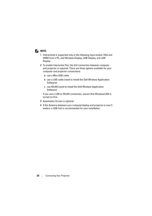 Page 2828Connecting Your Projector
 NOTE: 
1 Interactivity is supported only in the following input modes: VGA and 
HDMI from a PC, and Wireless Display, USB Display, and LAN 
Display.
2 To enable Interactive Pen, the 2nd connection between computer 
and projector is required. There are three options available for your 
computer and projector connections: 
a use a Mini USB cable
b use a LAN cable (need to install the Dell Wireless Application 
Software)
c use WLAN (need to install the Dell Wireless Application...