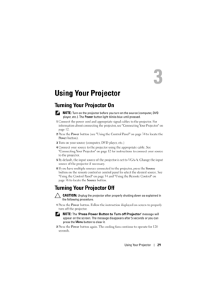 Page 29Using Your Projector29
3
Using Your Projector
Turning Your Projector On
 NOTE: Turn on the projector before you turn on the source (computer, DVD 
player, etc.). The  Power button light blinks blue until pressed.
1Connect the power cord and appropriate  signal cables to the projector. For 
information about connecting the projector, see Connecting Your Projector on 
page 12. 
2Press the  Pow e r button (see Using the Control Panel on page 34 to locate the 
Po w e r  button). 
3Turn on your source...