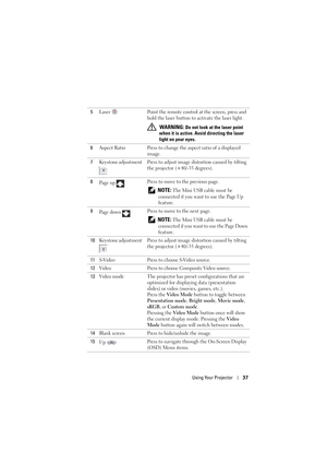 Page 37Using Your Projector37
5Laser  Point the remote control at the screen, press and 
hold the laser button to activate the laser light.
 
WARNING: Do not look at the laser point 
when it is active. Avoi d directing the laser 
light on your eyes.
6 Aspect Ratio Press to change the aspect ratio of a displayed 
image.
7 Keystone adjustment  Press to adjust  image distortion caused by tilting 
the projector (+40/-35 degrees).
8 Pa g e  u p   Press to move to the previous page.
 
NOTE: The Mini USB cable must be...