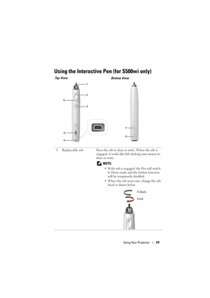 Page 39Using Your Projector39
Using the Interactive Pen (for S500wi only)
1Replaceable nib Press the nib to draw or write. When the nib is 
engaged, it works like left clicking your mouse to 
draw or write.
 
NOTE: 
• If the nib is engaged, the Pen will switch to Draw mode and the button function 
will be temporarily disabled.
• When the nib wears out, change the nib  head as shown below.
1
2
5
6
3
4
7
8
Top View Bottom View
Unlock
Lock 