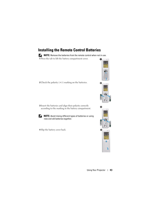 Page 43Using Your Projector43
Installing the Remote Control Batteries
 NOTE: Remove the batteries from the remote control when not in use.
1Press the tab to lift the battery compartment cover.
2Check the polarity (+/-)  marking on the batteries.
3Insert the batteries and alig n their polarity correctly 
according to the marking in the battery compartment.
 
NOTE: Avoid mixing different types  of batteries or using 
new and old batteries together.
4Slip the battery cover back.
1
2
3
4 