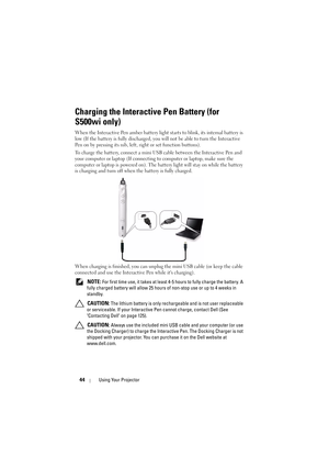 Page 4444Using Your Projector
Charging the Interactive Pen Battery (for 
S500wi only)
When the Interactive Pen amber battery light starts to blink, its internal battery is 
low (If the battery is fully discharged, you will not be able to turn the Interactive 
Pen on by pressing its nib, left, right or set function buttons).
To charge the battery, connect a mini US B cable between the Interactive Pen and 
your computer or laptop (If connecting  to computer or laptop, make sure the 
computer or laptop is powered...