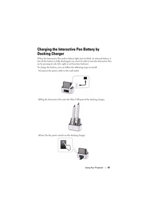 Page 47Using Your Projector47
Charging the Interactive Pen Battery by 
Docking Charger
When the Interactive Pen amber battery light start to blink, its internal battery is 
low (If the battery is fully discharged, you wont be able to turn the Interactive Pen 
on by pressing its nib, left,  right or set function buttons).
To charge the battery, you can follow the following steps to install:
1Connect the power cable to the wall outlet.
2Plug the Interactive Pen into the Mini USB port of the docking charger.
3Turn...