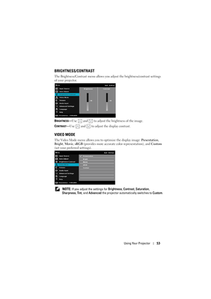 Page 53Using Your Projector53
BRIGHTNESS/CONTRAST
The Brightness/Contrast menu allows you adjust the brightness/contrast settings 
of your projector.
B
RIGHTNESS—Use  and  to adjust the brightness of the image.
C
ONTRAST—Use  and  to adjust the display contrast.
VIDEO MODE
The Video Mode menu allows you to optimize the display image:  Presentation, 
Bright , Movie , sRGB  (provides more accurate color representation), and Custom  
(set your preferred settings).
 
NOTE: If you adjust the settings for...