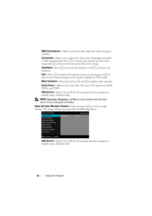 Page 5656Using Your Projector
RGB COLOR ADJUST—Allows you to manually adjust the colors red, green, 
and blue.
SATURATION—Allows you to adjust the video source from black and white 
to fully saturated color. Press   to increase the amount of color in the 
image and   to decrease the amount of color in the image.
SHARPNESS—Press   to increase the sharpness and   to decrease the 
sharpness.
TINT—Press   to increase the amount of green in the image and   to 
decrease the amount of green in the image (available for...