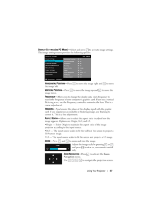 Page 57Using Your Projector57
DISPLAY SETTINGS (IN PC MODE)—Select and press   to activate image settings. 
The image settings menu provides the following options:
HORIZONTAL POSITION—Press   to move the image right and   to move 
the image left.
VERTICAL POSITION—Press   to move the image up and   to move the 
image down.
FREQUENCY—Allows you to change the display data clock frequency to 
match the frequency of your computer’s  graphics card. If you see a vertical 
flickering wave, use the Frequency control to...