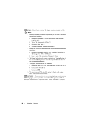 Page 5858Using Your Projector
3D DISPLAY—Select On to start the 3D display function (default is Off).
 
NOTE: 
1. When you want to create a 3D experience, you will need a few other  components including:
a Computer/Laptop with a 120 Hz  signal output quad-buffered 
graphics card.
b Active 3D glasses with DLP Link™.
c 3D content. See Note 4.
d 3D Player. (Example: Stereoscopic Player...)
2. Enable the 3D function when it sa tisfies any of the below-mentioned 
conditions:
a Computer/Laptop with graphics  card,...