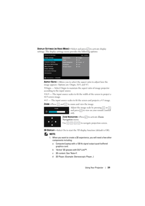 Page 59Using Your Projector59
DISPLAY SETTINGS (IN VIDEO MODE)—Select and press   to activate display 
settings. The display settings menu provides the following options:
ASPECT RATIO—Allows you to select the aspect ratio to adjust how the 
image appears. Options ar e: Origin, 16:9, and 4:3.
•Origin — Select Origin to maintain the aspect ratio of image projector 
according to the input source.
•16:9 — The input source scales to fit  the width of the screen to project a 
16:9 screen image.
•4:3 — The input...