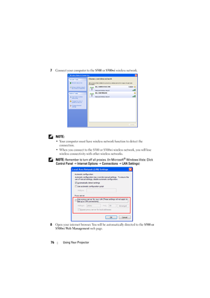 Page 7676Using Your Projector
7Connect your computer to the S500 or S500wi wireless network.
 NOTE: 
•Your computer must have wireless network function to detect the 
connection.
•When you connect to the S500 or S500wi wireless network, you will lose 
wireless connectivity with other wireless networks.
 NOTE: Remember to turn off all proxies. (In Microsoft® Windows Vista: Click 
Control Panel  J  Internet Options  J Connections  J  LAN Settings )
8
Open your internet browser. You will be automatically directed...