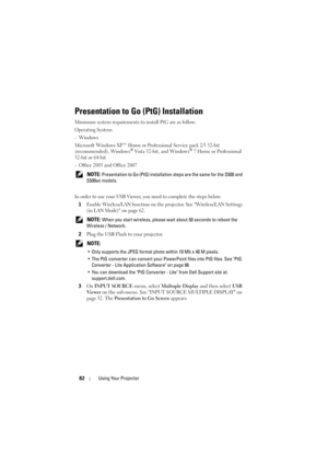 Page 8282Using Your Projector
Presentation to Go (PtG) Installation
Minimum system requirements to install PtG are as follow:
Operating System:
-Windows
Microsoft Windows XP™ Home or Professional Service pack 2/3 32-bit 
(recommended), Windows
® Vista 32-bit, and Windows® 7 Home or Professional 
32-bit or 64-bit
- Office 2003 and Office 2007
 
NOTE: Presentation to Go (PtG) installation  steps are the same for the S500 and 
S500wi models.
In order to use your USB Viewer, you need to complete the steps below: 1...