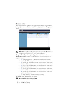 Page 9090Using Your Projector
Conference Control
This allows you to host conference presentations from different sources without 
using projector cables and lets you control how each presentation will appear on 
screen.
 
NOTE: Without Conference Play Cont rol, the last user to hit the Play button on 
the application will take control of the full-screen projection.
Computer Name : Lists the computers logged for conference control.
Play Control : Click the buttons to control ho w each computer’s projection will...