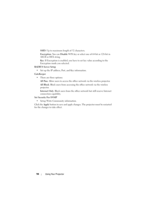 Page 9494Using Your Projector
SSID: Up to maximum length of 32 characters.
Encryption : You can Disable WPA key or select one of 64-bit or 128-bit in 
ASCII or HEX string.
Key : If Encryption is enabled, you have to set key value according to the 
Encryption mode you selected.
RADIUS Server Setup • Set up the IP address, Port, and Key information.
GateKeeper • There are three options:  All Pass : Allow users to access the office network via the wireless projector.
All Block : Block users from accessing the...