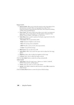 Page 100100Using Your Projector
Image Control
• Projector Mode : Allows you to select the projector mode, depending on how 
the projector is mounted. There are four projection modes: Front 
Projection-Desktop, Front Projection-Wall Mount, Rear Projection-Desktop, 
and Rear Projection-Wall Mount.
• Source Select : The Source Select menu allows  you to select your projectors 
input source. You can select VGA-A, VGA-B, S-Video, Composite Video, 
HDMI, Wireless Display, USB Display, or USB Viewer.
• Video Mode :...