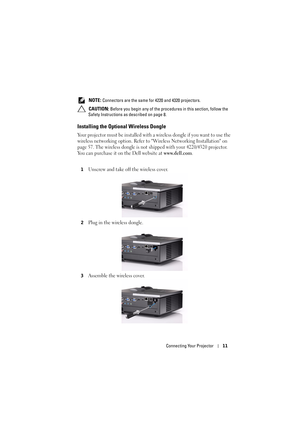 Page 11Connecting Your Projector11
 NOTE: Connectors are the same for 4220 and 4320 projectors. 
 
CAUTION: Before you begin any of the procedures in this section, follow the 
Safety Instructions as described on page 8.
Installing the Optiona l Wireless Dongle
Your projector must be installed with a wireless dongle if you want to use the 
wireless networking option. Refer to Wireless Networking Installation on 
page 57. The wireless dongle is not sh ipped with your 4220/4320 projector. 
You can purchase it on...