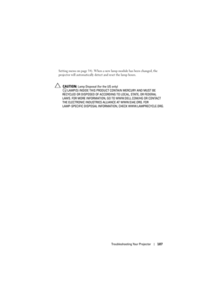 Page 107Troubleshooting Your Projector107
Setting menu on page 54). When a new lamp module has been changed, the 
projector will automatically dete ct and reset the lamp hours.
 CAUTION: Lamp Disposal (for the US only)
 LAMP(S) INSIDE THIS PRODUCT  CONTAIN MERCURY AND MUST BE 
RECYCLED OR DISPOSED OF  ACCORDING TO LOCAL, STATE, OR FEDERAL 
LAWS. FOR MORE INFORMATION, GO  TO WWW.DELL.COM/HG OR CONTACT 
THE ELECTRONIC INDUSTRIES AL LIANCE AT WWW.EIAE.ORG. FOR 
LAMP-SPECIFIC DISPOSAL INFORMAT ION, CHECK...