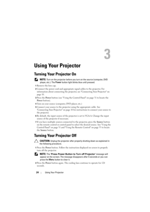 Page 2424Using Your Projector
3
Using Your Projector
Turning Your Projector On
 NOTE: Turn on the projector before you turn on the source (computer, DVD 
player, etc.). The  Power button light blinks blue until pressed.
1Remove the lens cap. 
2Connect the power cord and appropriate signal cables to the projector. For 
information about connecting  the projector, see Connecting Your Projector on 
page 10. 
3Press the Po we r button (see Using the Control Panel on page 31 to locate the 
Po w e r button). 
4Turn...