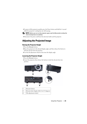 Page 25Using Your Projector25
3To power off the projector quickly, press the Power button and  hold for 1 second 
while the projector’s cooling fans are still running.
 NOTE: Before you turn on the projector agai n, wait for 60 seconds to allow the 
internal temperature to stabilize. 
4Disconnect the power cord from the el ectrical outlet and the projector. 
Adjusting the Projected Image 
Raising the Projector Height 
1Press the Elevator button.
2Raise the projector to the desired display angle, and then...