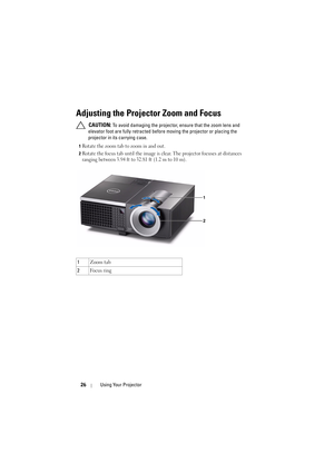 Page 2626Using Your Projector
Adjusting the Projector Zoom and Focus
 CAUTION: To avoid damaging the projector,  ensure that the zoom lens and 
elevator foot are fully retracted before moving the projector or placing the 
projector in its carrying case.
1Rotate the zoom tab to zoom in and out.
2Rotate the focus tab until the image is cl ear. The projector focuses at distances 
ranging between 3.94 ft to 32.81 ft (1.2 m to 10 m).
1 Zoom tab
2 Fo c u s  r i n g 