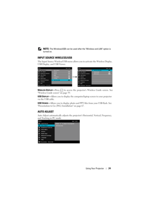 Page 39Using Your Projector39
 NOTE: The Wireless/USB can be used after t he Wireless and LAN option is 
turned on.
INPUT SOURCE WIRELESS/USB
The Input Source Wireless/USB menu allows  you to activate the Wireless Display, 
USB Display, and USB Viewer.
W
IRELESS DISPLAY—Press   to access the projecto rs Wireless Guide screen. See
Wireless Guide screen on page 59.
USB D
ISPLAY—Allows you to display the computer/laptop screen to your projector 
via the USB cable. 
USB V
IEWER—Allows you to display photo and PPT...