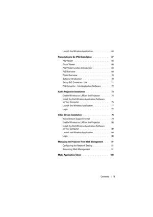 Page 5Contents5
Launch the Wireless Application. . . . . . . . . .   63
Presentation to Go (PtG) Installation
 . . . . . . . . . .   67
PtG Viewer
 . . . . . . . . . . . . . . . . . . . . .   68
Photo Viewer
 . . . . . . . . . . . . . . . . . . . .   68
PtG/Photo Function Introduction
. . . . . . . . . .   69
PtG Overview
 . . . . . . . . . . . . . . . . . . . .   69
Photo Overview
. . . . . . . . . . . . . . . . . . .   70
Buttons-Introduction
 . . . . . . . . . . . . . . . .   70
Set up PtG Converter - Lite...