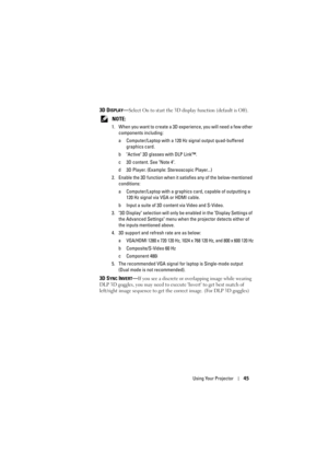 Page 45Using Your Projector45
3D DISPLAY—Select On to start the 3D display function (default is Off).
 
NOTE: 
1. When you want to create a 3D experience, you will need a few other  components including:
a Computer/Laptop with a 120 Hz  signal output quad-buffered 
graphics card.
b Active 3D glasses with DLP Link™.
c 3D content. See Note 4.
d 3D Player. (Example: Stereoscopic Player...)
2. Enable the 3D function when it sa tisfies any of the below-mentioned 
conditions:
a Computer/Laptop with a graphics card,...