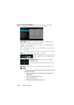 Page 4646Using Your Projector
DISPLAY SETTINGS (IN VIDEO MODE)—Select and press   to activate display 
settings. The display settings menu provides the following options:
ASPECT RATIO—Allows you to select the aspect ratio to adjust how the 
image appears. Options ar e: Origin, 16:9, and 4:3.
•Origin — Select Origin to maintain the aspect ratio of image projector 
according to the input source.
•16:9 — The input source scales to fit  the width of the screen to project a 
16:9 screen image.
•4:3 — The input...