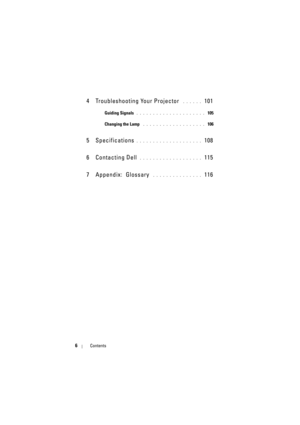 Page 66Contents
4 Troubleshooting Your Projector . . . . . .  101
Guiding Signals . . . . . . . . . . . . . . . . . . . . .  105
Changing the Lamp
 . . . . . . . . . . . . . . . . . . .  106
5 Specifications. . . . . . . . . . . . . . . . . . . .  108
6 Contacting Dell
 . . . . . . . . . . . . . . . . . . .  115
7 Appendix:  Glossary
 . . . . . . . . . . . . . . .  116 