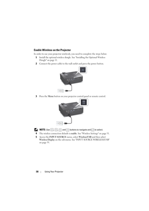 Page 5858Using Your Projector
Enable Wireless on the Projector
In order to use your projector wirelessly, you need to complete the steps below:
1
Install the optional wireless dongle. See Installing the Optional Wireless 
Dongle on page 11.
2Connect the power cable to the wall  outlet and press the power button.
3Press the Menu button on your projector control panel or remote control.
 NOTE: Use  ,  ,   and   buttons to navigate and   to select.
4
The wireless connection default is enable. See Wireless Settings...