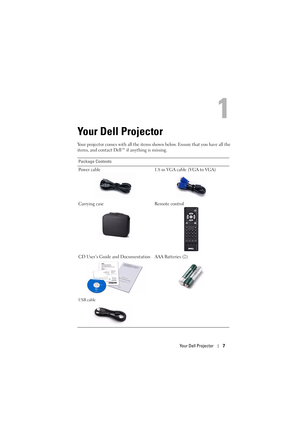 Page 7Your Dell Projector7
1
Your Dell Projector
Your projector comes with all the items shown below. Ensure that you have all the 
items, and contact Dell™ if anything is missing. 
Package Contents
Power cable 1.8 m VGA cable (VGA to VGA)
Carrying case Remote control
CD User’s Guide and Documentation AAA Batteries (2)
USB cable 