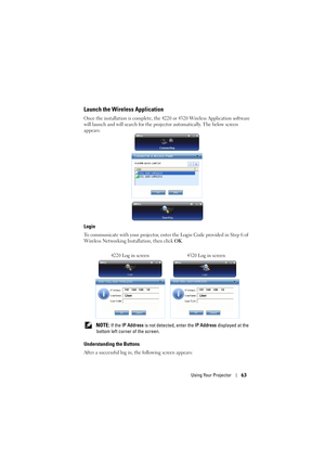 Page 63Using Your Projector63
Launch the Wireless Application
Once the installation is complete, the 4220 or 4320 Wireless Application software 
will launch and will search for the proj ector automatically. The below screen 
appears:
Login
To communicate with your projector, enter the Login Code provided in Step 6 of 
Wireless Networking Installation, then click  OK.
 
NOTE: If the  IP Address  is not detected, enter the  IP Address displayed at the 
bottom left corner of the screen.
Understanding the Buttons...