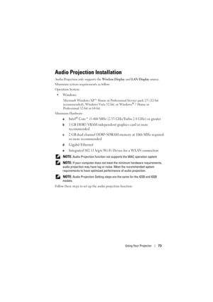 Page 73Using Your Projector73
Audio Projection Installation
Audio Projection only supports the  Wireless Display and LAN Display  source.
Minimum system requirements as follow:
Operation System:
•Windows
Microsoft Windows XP™ Home or Professional Service pack 2/3 (32-bit 
recommended), Windows Vista 32-bit, or Windows® 7 Home or 
Professional 32-bit or 64-bit
Minimum Hardware:
a
Intel® Core™ i5-460 MHz (2.53 GHz/Turbo 2.8 GHz) or greater
b1 GB DDR3 VRAM independent graphics card or more 
recommended
c2 GB dual...