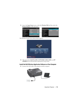 Page 75Using Your Projector75
3Access the Input Source menu, select the Wireless/USB and then select the 
Wireless Display on the sub-menu.
The Wireless Guide Screen shown below appears:
4
Take note of the LOGIN CODE, NETWORK NAME (SSID), and IP 
ADDRESS
. You will need these information to log in later.
Install the Dell Wireless Applic ation Software on Your Computer
5Connect the LAN cable to the projector and the computer. 