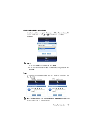 Page 77Using Your Projector77
Launch the Wireless Application
8Once the installation is complete, the program will launch automatically. Or 
you can double-click the icon   or   on the desktop to start the 
application. 
 NOTE: 
1If you choose LAN connection mode, click  Skip.
2 If you choose wireless connect ion mode, select your projector, and then 
click  OK.
Login
9To communicate with your projector, en ter the Login Code (see Step 4), and 
then click OK.
 NOTE: If the  IP Address  is not detected, enter...