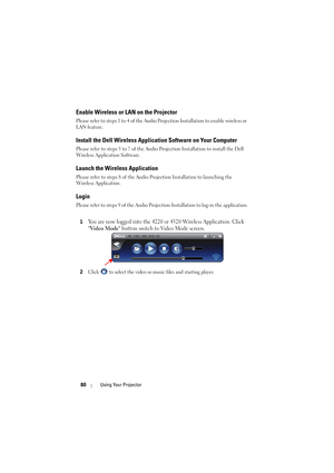 Page 8080Using Your Projector
Enable Wireless or LAN on the Projector
Please refer to steps 1 to 4 of the Audio Projection Installation to enable wireless or 
LAN feature.
Install the Dell Wireless Applic ation Software on Your Computer
Please refer to steps 5 to 7 of the Audio Projection Installation to install the Dell 
Wireless Application Software.
Launch the Wireless Application
Please refer to steps 8 of the Audio Projection Installation to launching the 
Wireless Application.
Login
Please refer to steps...
