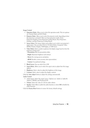 Page 93Using Your Projector93
Image Control
• Operation Mode : Allows you to select the operation mode. The two options 
are: Normal Mode and ECO Mode.
• Projector Mode : Allows you to select the projector mode, depending on how 
the projector is mounted. There are four projection modes: Front 
Projection-Desktop, Front Projection-Ceiling Mount, Rear Projection-
Desktop, and Rear Projection-Ceiling Mount.
• Source Select : The Source Select menu allows you to select your projector’s 
input source. You can...
