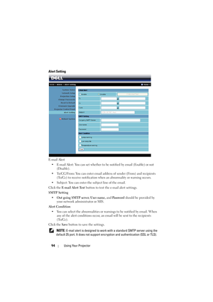 Page 9494Using Your Projector
Alert Setting
E-mail Alert
• E-mail Alert: You can set whether to be  notified by email (Enable) or not 
(Disable).
• To/CC/From : You can enter email address of  sender (From) and recipients 
(To/Cc) to receive notification when an abnormality or warning occurs.
• Subject: You can enter the subject line of the email.
Click the  E-mail Alert Test  button to test the e-mail alert settings.
SMTP Setting • Out going SMTP server , User name, and  Password should be provided by 
your...