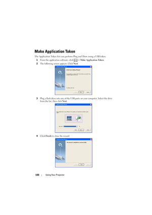 Page 100100Using Your Projector
Make Application Token
The Application Token lets you perform Plug and Show using a USB token.
1
From the application software, click   > Make Application Token. 
2The following screen appears. Click Next.
3Plug a flash drive into any of the USB ports on your computer. Select the drive 
from the list, then click 
Next.
4Click Finish to close the wizard. 