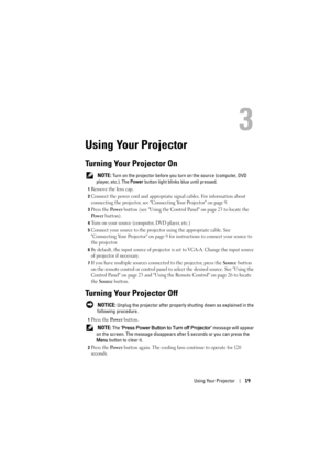 Page 19Using Your Projector19
3
Using Your Projector
Turning Your Projector On
 NOTE: Turn on the projector before you turn on the source (computer, DVD 
player, etc.). The Power button light blinks blue until pressed.
1Remove the lens cap. 
2Connect the power cord and appropriate signal cables. For information about 
connecting the projector, see Connecting Your Projector on page 9. 
3Press the Po we r button (see Using the Control Panel on page 23 to locate the 
Po w e r button). 
4Turn on your source...