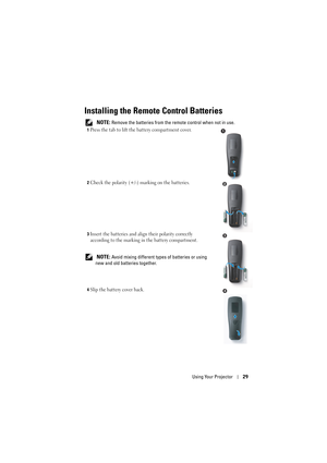 Page 29Using Your Projector29
Installing the Remote Control Batteries
 NOTE: Remove the batteries from the remote control when not in use.
1Press the tab to lift the battery compartment cover.
2Check the polarity (+/-) marking on the batteries.
3Insert the batteries and align their polarity correctly 
according to the marking in the battery compartment.
 NOTE: Avoid mixing different types of batteries or using 
new and old batteries together.
4Slip the battery cover back.
1
2
3
4 