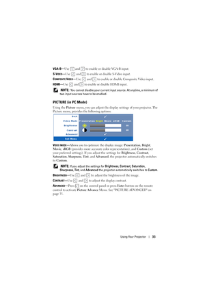 Page 33Using Your Projector33
VGA-B—Use   and   to enable or disable VGA-B input.
S-V
IDEO—Use   and   to enable or disable S-Video input.
C
OMPOSITE VIDEO—Use   and   to enable or disable Composite Video input.
HDMI—Use   and   to enable or disable HDMI input.
 
NOTE:  You cannot disable your current input source. At anytime, a minimum of 
two input sources have to be enabled.
PICTURE (in PC Mode)
Using the Picture menu, you can adjust the display settings of your projector. The 
Picture menu, provides the...