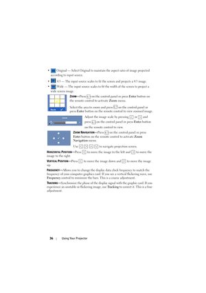 Page 3636Using Your Projector
•  Original — Select Original to maintain the aspect ratio of image projected 
according to input source.
•  4:3 — The input source scales to fit the screen and projects a 4:3 image.
•  Wide — The input source scales to fit the width of the screen to project a 
wide screen image.
ZOOM—Press   on the control panel or press Enter button on 
the remote control to activate Zoom menu. 
Select the area to zoom and press   on the control panel or 
press 
Enter button on the remote control...