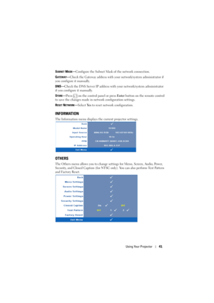 Page 41Using Your Projector41
SUBNET MASK—Configure the Subnet Mask of the network connection.
G
ATEWAY—Check the Gateway address with your network/system administrator if 
you configure it manually.
DNS—Check the DNS Server IP address with your network/system administrator 
if you configure it manually.
S
TORE—Press   on the control panel or press Enter button on the remote control 
to save the changes made in network configuration settings.
R
ESET NETWORK—Select Ye s  to reset network configuration....