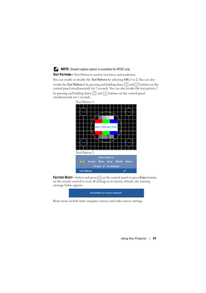 Page 47Using Your Projector47
 NOTE: Closed caption option is available for NTSC only.
TEST PATTERN—Test Pattern is used to test focus and resolution.
You can enable or disable the Te s t  Pa t t e r n by selecting Off, 1 or 2. You can also 
invoke the Te s t  Pa t t e r n  1 by pressing and holding down   and   buttons on the 
control panel simultaneously for 2 seconds. You can also invoke the test pattern 2 
by pressing and holding down   and   buttons on the control panel 
simultaneously for 2 seconds....