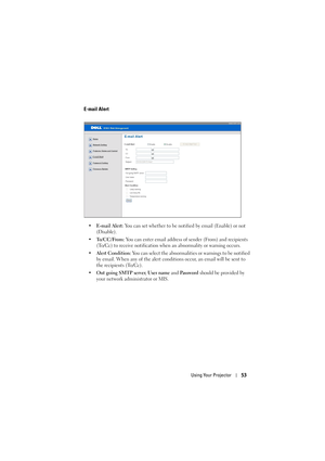 Page 53Using Your Projector53
E-mail Alert
• E-mail Alert: You can set whether to be notified by email (Enable) or not 
(Disable).
•To/CC/From: You can enter email address of sender (From) and recipients 
(To/Cc) to receive notification when an abnormality or warning occurs.
• Alert Condition: You can select the abnormalities or warnings to be notified 
by email. When any of the alert conditions occur, an email will be sent to 
the recipients (To/Cc).
•Out going SMTP server, User name and Password should be...