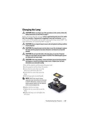 Page 67Troubleshooting Your Projector67
Changing the Lamp
 CAUTION: Before you begin any of the procedures in this section, follow the 
Safety Instructions as described on page 7.
Replace the lamp when the message Lamp is approaching the end of its useful 
life in the operation. Replacement suggested! www.dell.com/lamps appears 
on the screen. If this problem persists after replacing the lamp, contact Dell™. For 
more information, see Contacting Dell™on page 74.
 
CAUTION: Use an original lamp to ensure safe...