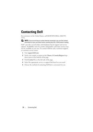 Page 7474Contacting Dell
Contacting Dell
For customers in the United States, call 800-WWW-DELL (800-999-
3355). 
 NOTE: If you do not have an active Internet connection, you can find contact 
information on your purchase invoice, packing slip, bill, or Dell product catalog. 
Dell™ provides several online and telephone-based support and service 
options. Availability varies by country and product, and some services may 
not be available in your area. To contact Dell for sales, technical support, 
or customer...