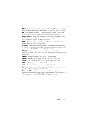 Page 77Glossary77
NTSC — National Television Standards Committee. North American standard for 
video and broadcasting, with a video format of 525 lines at 30 frames per second.
PAL — Phase Alternating Line. A European broadcast standard for video and 
broadcasting, with a video format of 625 lines at 25 frames per second.
Reverse Image — Feature that allows you to flip the image horizontally. When 
used in a normal forward projection environment text, graphics, etc. are 
backwards. Reverse image is used for...