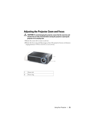 Page 21Using Your Projector21
Adjusting the Projector Zoom and Focus 
 CAUTION: To avoid damaging the projector, ensure that the zoom lens and 
elevator foot are fully retracted before moving the projector or placing the 
projector in its carrying case.
1Rotate the zoom tab to zoom in and out.
2Rotate the focus ring until the image is clear. The projector focuses at distances 
ranging between 3.94 ft to 32.81 ft (1.2 m to 10 m).
1Zoom tab
2Fo c u s  r i n g
1
2 